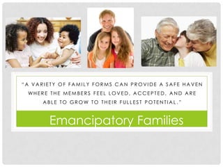 “A VARIETY OF FAMILY FORMS CAN PROVIDE A SAFE HAVEN
 WHERE THE MEMBERS FEEL LOVED, A CCEPTED, A ND A RE
      ABLE TO GROW TO THEIR FULLEST POTENTIAL .”



       Emancipatory Families
 