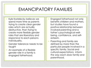 EMANCIPATORY FAMILIES

• Kyle Kostelecky believes we     • Engaged fatherhood not only
  spend more time as parents        benefits children and mothers,
  trying to create clear gender     but studies have found a
  roles which are actually          positive relationship between
  destructive, than trying to       involved parenting and a
  create more flexible gender       father’s psychological well-
  roles that are liberatory and     being, confidence, and self-
  responsive to each persons        esteem.
  individuality.                  • Parenting and family are
• Gender tolerance needs to be      defined by more than the
  taught                            particular people involved in a
• An example of a flexible          specific family. Social and
  gender role in a family is        cultural expectations inform
  engaged fatherhood.               the way each does family and
                                    parenthood.
 