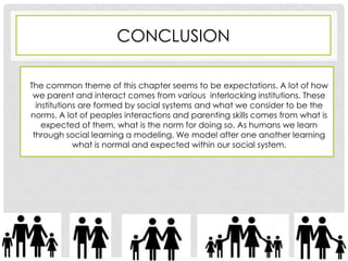 CONCLUSION

The common theme of this chapter seems to be expectations. A lot of how
 we parent and interact comes from various interlocking institutions. These
  institutions are formed by social systems and what we consider to be the
norms. A lot of peoples interactions and parenting skills comes from what is
    expected of them, what is the norm for doing so. As humans we learn
 through social learning a modeling. We model after one another learning
             what is normal and expected within our social system.
 