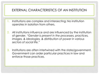 EXTERNAL CHARACTERISTICS OF AN INSTITUTION


1. Institutions are complex and intersecting: No institution
   operates in isolation from others.

2. All institutions influence and are influenced by the institution
   of gender. “Gender is present in the processes, practices,
   images, & ideologies, & distribution of power in various
   sectors of social life.”

3. Institutions are often intertwined with the state/government.
   Government can order particular practices in law and
   enforce those practices.
 
