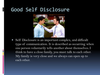 Good Self Disclosure




 Self Disclosure is an important complex, and difficult
  type of communication. It is described as occurring when
  one person voluntarily tells another about themselves. I
  think to have a close family, you must talk to each other.
  My family is very close and we always can open up to
  each other.
 