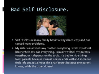 Bad Self Disclosure.




 Self Disclosure in my family hasn’t always been easy and has
  caused many problems.
 My sister usually tells my mother everything, while my oldest
  brother tells my dad everything. I usually will tell my parents
  together, or it depends on the topic. It’s bad to hide things
  from parents because it usually never ends well and someone
  feels left out. It’s almost like a half secret because one parent
  knows, while the other doesn’t.
 