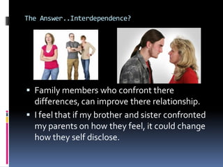The Answer..Interdependence?




 Family members who confront there
  differences, can improve there relationship.
 I feel that if my brother and sister confronted
  my parents on how they feel, it could change
  how they self disclose.
 