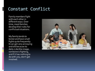 Constant Conflict
Family members fight
with each other in
different ways. Over
time, most families
develop their rules for
conflictual situations.

My family tends to
bicker and have small
fights quite frequently.
It can get very annoying
and old because its
daily. Like the image,
someone is fighting,
and if it has nothing to
do with you, don’t get
involved.
 