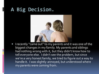 A Big Decision.




 I recently “came out” to my parents and it was one of the
  biggest changes in my family. My parents and siblings
  had nothing wrong with it, but they didn’t know how to
  tell everyone else. I didn’t see the problem, but since
  we’re a very honest family, we tried to figure out a way to
  handle it. I was slightly annoyed, but understood where
  my parents were coming from.
 