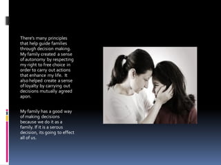 There’s many principles
that help guide families
through decision making.
My family created a sense
of autonomy by respecting
my right to free choice in
order to carry out actions
that enhance my life. It
also helped create a sense
of loyalty by carrying out
decisions mutually agreed
apon.


My family has a good way
of making decisions
because we do it as a
family. If it is a serous
decision, its going to effect
all of us.
 