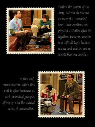 Within the context of the
                                show, individuals interact
                                on more of a connected
                                level: their emotions and
                                physical activities often tie
                                together. However, emotion
                                is a difficult topic because
                                science and emotion are so
                                remote from one another.



                To that end,
 communication within this
  unit is often humorous as
   each individual grapples
differently with the societal
      norms of conversation.
 