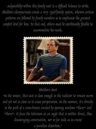 Adaptability within this family unit is a difficult balance to strike.
Sheldon‟s idiosyncrasies create a very rigid family system, wherein certain
  patterns are followed by family members so to emphasize the greatest
comfort level for him. To that end, others must be exorbitantly flexible to
                         accommodate his needs.




                              Sheldon’s Seat
“In the winter, that seat is close enough to the radiator to remain warm
and yet not so close as to cause perspiration. In the summer, it’s directly
 in the path of a cross-breeze created by opening windows *there* and
 *there*. It faces the television at an angle that is neither direct, thus
         discouraging conversation, nor so far wide as to create
                          a parallax distortion.”
 