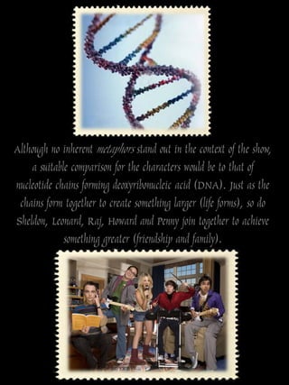 Although no inherent metaphors stand out in the context of the show,
    a suitable comparison for the characters would be to that of
nucleotide chains forming deoxyribonucleic acid (DNA). Just as the
 chains form together to create something larger (life forms), so do
Sheldon, Leonard, Raj, Howard and Penny join together to achieve
             something greater (friendship and family).
 