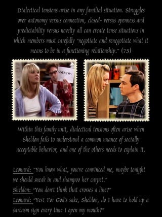 Dialectical tensions arise in any familial situation. Struggles
 over autonomy versus connection, closed- versus openness and
 predictability versus novelty all can create tense situations in
which members must carefully “negotiate and renegotiate what it
       means to be in a functioning relationship.” (75)




 Within this family unit, dialectical tensions often arise when
    Sheldon fails to understand a common nuance of socially
 acceptable behavior, and one of the others needs to explain it.

Leonard: “You know what, you’ve convinced me, maybe tonight
we should sneak in and shampoo her carpet.”
Sheldon: “You don’t think that crosses a line?”
Leonard: “Yes! For God’s sake, Sheldon, do I have to hold up a
sarcasm sign every time I open my mouth?”
 