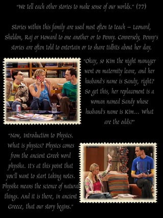 “We tell each other stories to make sense of our worlds.” (77)

    Stories within this family are used most often to teach – Leonard,
 Sheldon, Raj or Howard to one another or to Penny. Conversely, Penny‟s
   stories are often told to entertain or to share tidbits about her day.
                                       “Okay, so Kim the night manager
                                        went on maternity leave, and her
                                        husband’s name is Sandy, right?
                                        So get this, her replacement is a
                                          woman named Sandy whose
                                        husband’s name is Kim… What
                                                 are the odds?”
   “Now, Introduction to Physics.
  What is physics? Physics comes
    from the ancient Greek word
   physika. It’s at this point that
  you’ll want to start taking notes.
Physika means the science of natural
 things. And it is there, in ancient
   Greece, that our story begins.”
 