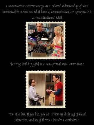 Communication Patterns emerge as a “shared understanding of what
communication means and what kinds of communication are appropriate in
                      various situations.” (85)




      “[Giving birthday gifts] is a non-optional social convention.”




     “I‟m at a loss. If you like, you can review my daily log of social
          interactions and see if there‟s a blunder I overlooked.”
 