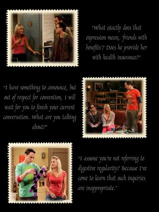 “What exactly does that
                                           expression mean, „friends with
                                           benefits‟? Does he provide her
                                              with health insurance?”


“I have something to announce, but
out of respect for convention, I will
 wait for you to finish your current
conversation. What are you talking
               about?”


                                        “I assume you‟re not referring to
                                        digestive regularity? Because I‟ve
                                        come to learn that such inquiries
                                        are inappropriate.”
 
