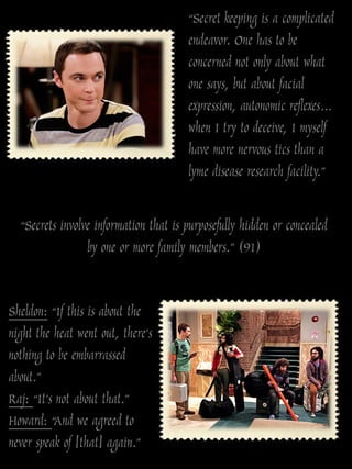 “Secret keeping is a complicated
                                       endeavor. One has to be
                                       concerned not only about what
                                       one says, but about facial
                                       expression, autonomic reflexes…
                                       when I try to deceive, I myself
                                       have more nervous tics than a
                                       lyme disease research facility.”

  “Secrets involve information that is purposefully hidden or concealed
                 by one or more family members.” (91)


Sheldon: “If this is about the
night the heat went out, there‟s
nothing to be embarrassed
about.”
Raj: “It‟s not about that.”
Howard: “And we agreed to
never speak of [that] again.”
 