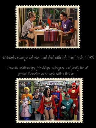 “Networks manage cohesion and deal with relational tasks.” (97)
   Romantic relationships, friendships, colleagues, and family ties all
           present themselves as networks within this unit.
 
