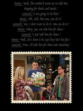 Penny: “Yeah, [his mother] wants me to take him
           shopping for sheets and towels.”
          Leonard: “I was going to do that.”
       Penny: “Oh, well, then you, you do it.”
 Leonard: “No, I don‟t want to do it. You can do it.”
     Penny: “Okay, you can take him for shoes.”
         Leonard: “I just took him for shoes.”
Penny: “Well, all I know is he says they hurt his feet.”
Leonard: “Fine. I‟ll take him for shoes next Saturday.”
 