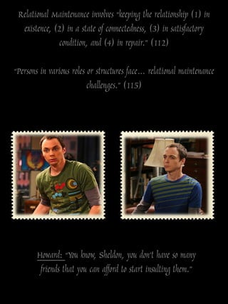 Relational Maintenance involves “keeping the relationship (1) in
  existence, (2) in a state of connectedness, (3) in satisfactory
              condition, and (4) in repair.” (112)

“Persons in various roles or structures face… relational maintenance
                          challenges.” (115)




       Howard: “You know, Sheldon, you don‟t have so many
        friends that you can afford to start insulting them.”
 