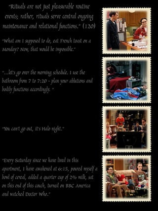 “Rituals are not just pleasurable routine
 events; rather, rituals serve central ongoing
maintenance and relational functions.” (120)
“What am I supposed to do, eat French toast on a
Monday? Now, that would be impossible.”


“…let‟s go over the morning schedule. I use the
bathroom from 7 to 7:20 - plan your ablutions and
bodily functions accordingly. “




“You can‟t go out, it‟s Halo night.”



“Every Saturday since we have lived in this
apartment, I have awakened at 6:15, poured myself a
bowl of cereal, added a quarter cup of 2% milk, sat
on this end of this couch, turned on BBC America
and watched Doctor Who.”
 