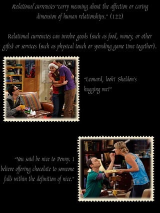 Relational currencies “carry meaning about the affection or caring
                   dimension of human relationships.” (122)

    Relational currencies can involve goods (such as food, money, or other
 gifts) or services (such as physical touch or spending game time together).


                                          “Leonard, look! Sheldon‟s
                                          hugging me!”




        “You said be nice to Penny. I
believe offering chocolate to someone
  falls within the definition of nice.”
 
