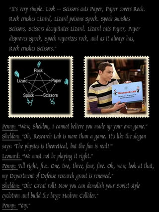 “It's very simple. Look -- Scissors cuts Paper, Paper covers Rock.
   Rock crushes Lizard, Lizard poisons Spock. Spock smashes
   Scissors, Scissors decapitates Lizard. Lizard eats Paper, Paper
   disproves Spock, Spock vaporizes rock, and as it always has,
   Rock crushes Scissors.”




Penny: “Wow, Sheldon, I cannot believe you made up your own game.”
Sheldon: “Oh, Research Lab is more than a game. It‟s like the slogan
says: „The physics is theoretical, but the fun is real!‟”
Leonard: “We must not be playing it right.”
Penny: “All right, five. One, two, three, four, five. Oh, wow, look at that,
my Department of Defense research grant is renewed.”
Sheldon: “Oh! Great roll! Now you can demolish your Soviet-style
cyclotron and build the large Hadron Collider.”
Penny: “Yay.”
 