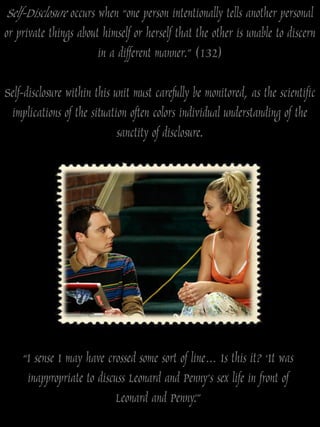 Self-Disclosure occurs when “one person intentionally tells another personal
or private things about himself or herself that the other is unable to discern
                       in a different manner.” (132)

Self-disclosure within this unit must carefully be monitored, as the scientific
 implications of the situation often colors individual understanding of the
                             sanctity of disclosure.




    “I sense I may have crossed some sort of line… Is this it? „It was
     inappropriate to discuss Leonard and Penny‟s sex life in front of
                          Leonard and Penny.‟”
 