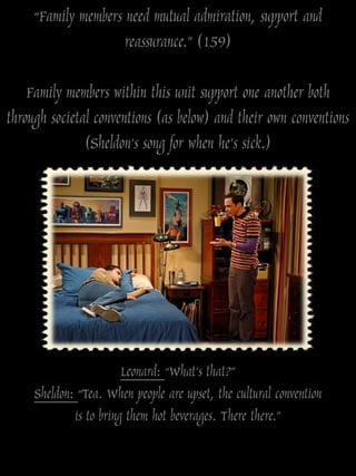 “Family members need mutual admiration, support and
                     reassurance.” (159)

    Family members within this unit support one another both
through societal conventions (as below) and their own conventions
               (Sheldon‟s song for when he‟s sick.)




                        Leonard: “What‟s that?”
     Sheldon: “Tea. When people are upset, the cultural convention
             is to bring them hot beverages. There there.”
 