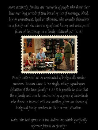 More succinctly, families are “networks of people who share their
lives over long periods of time bound by ties of marriage, blood,
law or commitment, legal or otherwise, who consider themselves
as a family and who share a significant history and anticipated
      future of functioning in a family relationship.” (p. 6)




   Family units need not be constructed of biologically similar
   members. Because there is “no single, widely agreed-upon
 definition of the term „family,‟” ( 3) it is possible to state that
 the a family unit can be constructed by a group of individuals
  who choose to interact with one another, given an absence of
      biological family members in their current situation.

  Note: The text opens with two dedications which specifically
                 reference friends as “family.”
 