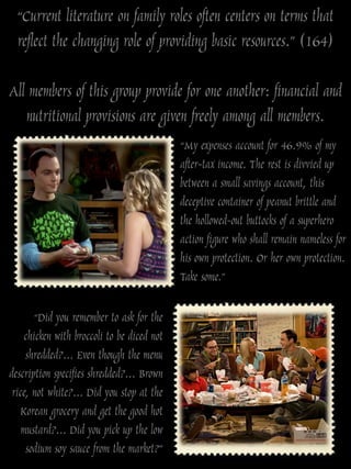 “Current literature on family roles often centers on terms that
  reflect the changing role of providing basic resources.” (164)

All members of this group provide for one another: financial and
   nutritional provisions are given freely among all members.
                                            “My expenses account for 46.9% of my
                                            after-tax income. The rest is divvied up
                                            between a small savings account, this
                                            deceptive container of peanut brittle and
                                            the hollowed-out buttocks of a superhero
                                            action figure who shall remain nameless for
                                            his own protection. Or her own protection.
                                            Take some.”

       “Did you remember to ask for the
    chicken with broccoli to be diced not
     shredded?... Even though the menu
description specifies shredded?... Brown
 rice, not white?... Did you stop at the
   Korean grocery and get the good hot
    mustard?... Did you pick up the low
     sodium soy sauce from the market?”
 
