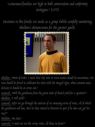 “Consensual families are high in both conversation and conformity
                             strategies.” (177)

 Decisions in this family are made as a group (while carefully monitoring
               Sheldon‟s idiosyncrasies for the greater good).




Sheldon: “Point of order. I move that any vote on team names should be unanimous. No
man should be forced to emblazon his chest with the Bengal tiger, when common sense
dictates it should be an army ant.”
Leonard: “Will the gentleman from the great state of denial yield for a question?”
Sheldon: “I will yield.”
Leonard: “After we go through the exercise of an annoying series of votes, all of which
the gentleman will lose, does he then intend to threaten to quit if he does not get his
way?”
Sheldon: “He does.”
Leonard: “I move we are the Army Ants, all those in favor?”
 