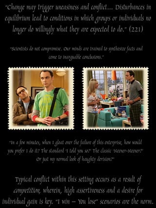 “Change may trigger uneasiness and conflict… Disturbances in
 equilibrium lead to conditions in which groups or individuals no
    longer do willingly what they are expected to do.” (221)

   “Scientists do not compromise. Our minds are trained to synthesize facts and
                         come to inarguable conclusions.”




   “In a few minutes, when I gloat over the failure of this enterprise, how would
  you prefer I do it? The standard „I told you so?‟ The classic „Neener-Neener?‟
                   Or just my normal look of haughty derision?”

      Typical conflict within this setting occurs as a result of
     competition, wherein, high assertiveness and a desire for
individual gain is key. “I win – You lose” scenarios are the norm.
 