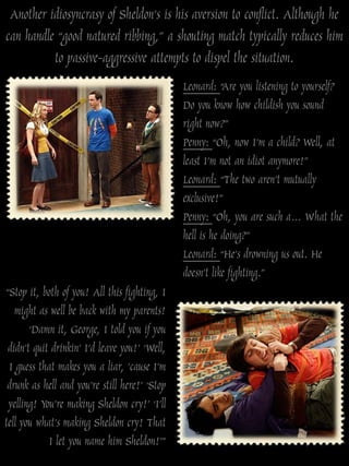 Another idiosyncrasy of Sheldon‟s is his aversion to conflict. Although he
can handle “good natured ribbing,” a shouting match typically reduces him
          to passive-aggressive attempts to dispel the situation.
                                               Leonard: “Are you listening to yourself?
                                               Do you know how childish you sound
                                               right now?”
                                               Penny: “Oh, now I‟m a child? Well, at
                                               least I‟m not an idiot anymore!”
                                               Leonard: “The two aren‟t mutually
                                               exclusive!”
                                               Penny: “Oh, you are such a… What the
                                               hell is he doing?”
                                               Leonard: “He‟s drowning us out. He
                                               doesn‟t like fighting.”
“Stop it, both of you! All this fighting, I
   might as well be back with my parents!
       „Damn it, George, I told you if you
 didn‟t quit drinkin‟ I‟d leave you!‟ „Well,
 I guess that makes you a liar, ‟cause I‟m
 drunk as hell and you‟re still here!‟ „Stop
 yelling! You‟re making Sheldon cry!‟ „I‟ll
tell you what‟s making Sheldon cry! That
            I let you name him Sheldon!‟”
 