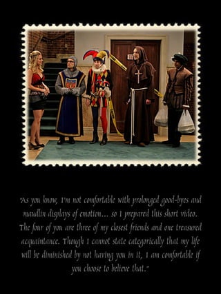 “As you know, I‟m not comfortable with prolonged good-byes and
  maudlin displays of emotion… so I prepared this short video.
The four of you are three of my closest friends and one treasured
 acquaintance. Though I cannot state categorically that my life
 will be diminished by not having you in it, I am comfortable if
                   you choose to believe that.”
 