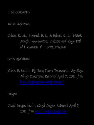 BIBLIOGRAPHY

Textual References:

Galvin, K. M., Brommel, B. J., & Bylund, C. L. (1986).
         Family communication: cohesion and change (7th
         ed.). Glenview, Ill. : Scott, Foresman.

Series Quotations:

Veloso, B. (n.d.). Big Bang Theory Transcripts. Big Bang
          Theory Transcripts. Retrieved April 7, 2011, from
          http://bigbangtrans.wordpress.com/

Images:

Google Images. (n.d.). Google Images. Retrieved April 7,
         2011, from http://images.google.com
 