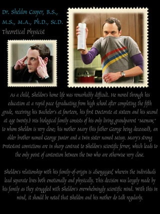 Dr. Sheldon Cooper, B.S.,
M.S., M.A., Ph.D., Sc.D.
Theoretical Physicist




     As a child, Sheldon‟s home life was remarkably difficult. He moved through his
   education at a rapid pace (graduating from high school after completing the fifth
grade, receiving his Bachelor‟s at fourteen, his first Doctorate at sixteen and his second
 at age twenty.) His biological family consists of his only living grandparent “Memaw,”
to whom Sheldon is very close; his mother Mary (his father George being deceased), an
   older brother named George Junior and a twin sister named Missy. Mary‟s strong
Protestant convictions are in sharp contrast to Sheldon‟s scientific fervor, which leads to
        the only point of contention between the two who are otherwise very close.

 Sheldon‟s relationship with his family-of-origin is disengaged, wherein the individuals
 lead separate lives both emotionally and physically. This decision was largely made by
his family as they struggled with Sheldon‟s overwhelmingly scientific mind. With this in
        mind, it should be noted that Sheldon and his mother do talk regularly.
 