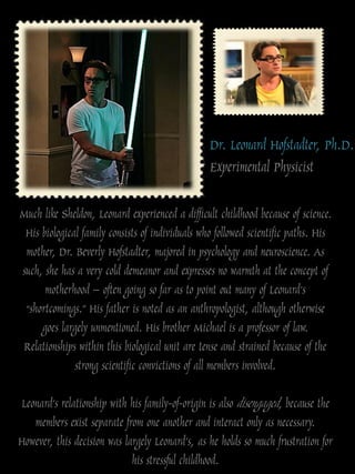 Dr. Leonard Hofstadter, Ph.D.
                                                 Experimental Physicist

Much like Sheldon, Leonard experienced a difficult childhood because of science.
 His biological family consists of individuals who followed scientific paths. His
 mother, Dr. Beverly Hofstadter, majored in psychology and neuroscience. As
such, she has a very cold demeanor and expresses no warmth at the concept of
      motherhood – often going so far as to point out many of Leonard‟s
 “shortcomings.” His father is noted as an anthropologist, although otherwise
     goes largely unmentioned. His brother Michael is a professor of law.
 Relationships within this biological unit are tense and strained because of the
              strong scientific convictions of all members involved.

Leonard‟s relationship with his family-of-origin is also disengaged, because the
   members exist separate from one another and interact only as necessary.
However, this decision was largely Leonard‟s, as he holds so much frustration for
                             his stressful childhood.
 