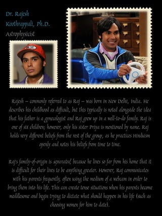 Dr. Rajesh
Koothrappali, Ph.D.
Astrophysicist




   Rajesh – commonly referred to as Raj – was born in New Delhi, India. He
 describes his childhood as difficult, but this typically is noted alongside the idea
 that his father is a gynecologist and Raj grew up in a well-to-do family. Raj is
   one of six children; however, only his sister Priya is mentioned by name. Raj
  holds very different beliefs from the rest of the group, as he practices Hinduism
                    openly and notes his beliefs from time to time.

 Raj‟s family-of-origin is separated, because he lives so far from his home that it
  is difficult for their lives to be anything greater. However, Raj communicates
   with his parents frequently, often using the medium of a webcam in order to
bring them into his life. This can create tense situations when his parents become
 meddlesome and begin trying to dictate what should happen in his life (such as
                           choosing women for him to date).
 