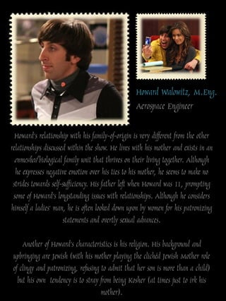 Howard Walowitz, M.Eng.
                                                  Aerospace Engineer

  Howard‟s relationship with his family-of-origin is very different from the other
relationships discussed within the show. He lives with his mother and exists in an
  enmeshed biological family unit that thrives on their living together. Although
  he expresses negative emotion over his ties to his mother, he seems to make no
 strides towards self-sufficiency. His father left when Howard was 11, prompting
 some of Howard‟s longstanding issues with relationships. Although he considers
himself a ladies' man, he is often looked down upon by women for his patronizing
                      statements and overtly sexual advances.

     Another of Howard‟s characteristics is his religion. His background and
 upbringing are Jewish (with his mother playing the clichéd Jewish Mother role
 of clingy and patronizing, refusing to admit that her son is more than a child)
   but his own tendency is to stray from being Kosher (at times just to irk his
                                     mother).
 