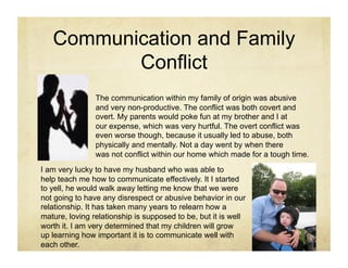 Communication and Family
          Conflict
                The communication within my family of origin was abusive
                and very non-productive. The conflict was both covert and
                overt. My parents would poke fun at my brother and I at
                our expense, which was very hurtful. The overt conflict was
                even worse though, because it usually led to abuse, both
                physically and mentally. Not a day went by when there
                was not conflict within our home which made for a tough time.
I am very lucky to have my husband who was able to
help teach me how to communicate effectively. It I started
to yell, he would walk away letting me know that we were
not going to have any disrespect or abusive behavior in our
relationship. It has taken many years to relearn how a
mature, loving relationship is supposed to be, but it is well
worth it. I am very determined that my children will grow
up learning how important it is to communicate well with
each other.
 