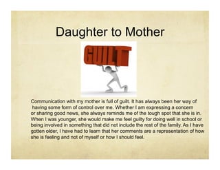 Daughter to Mother




Communication with my mother is full of guilt. It has always been her way of
 having some form of control over me. Whether I am expressing a concern
or sharing good news, she always reminds me of the tough spot that she is in.
When I was younger, she would make me feel guilty for doing well in school or
being involved in something that did not include the rest of the family. As I have
gotten older, I have had to learn that her comments are a representation of how
she is feeling and not of myself or how I should feel.
 