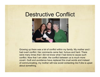 Destructive Conflict




Growing up there was a lot of conflict within my family. My mother and I
had overt conflict. Her comments came fast, furious and hard. There
were many times that I did not know what I had done to cause such
conflict. Now that I am older, the conflict between us is much more
covert. Guilt and avoidance have replaced the cruel words and instead
of communicating, my mother will now avoid contacting me if she is upset
about something.
 