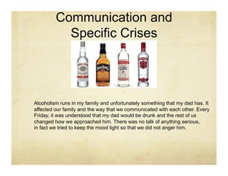 Communication and
           Specific Crises




Alcoholism runs in my family and unfortunately something that my dad has. It
affected our family and the way that we communicated with each other. Every
Friday, it was understood that my dad would be drunk and the rest of us
changed how we approached him. There was no talk of anything serious,
in fact we tried to keep the mood light so that we did not anger him.
 
