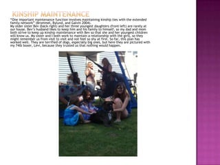 “One important maintenance function involves maintaining kinship ties with the extended
family network” (Brommel, Bylund, and Galvin 2004).
My older sister Bev (back right) and her three youngest daughters (front left) are rarely at
our house. Bev’s husband likes to keep him and his family to himself, so my dad and mom
both strive to keep up kinship maintenance with Bev so that she and her youngest children
will know us. My sister and I both work to maintain a relationship with the girls, so they
might remember us from visit to visit and not feel so shy at first. So far, this plan has
worked well. They are terrified of dogs, especially big ones, but here they are pictured with
my 74lb boxer, Levi, because they trusted us that nothing would happen.
 