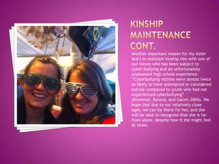 Another important reason for my sister
and I to maintain kinship ties with one of
our nieces who has been subject to
cyber-bullying and an unfortunately
unpleasant high school experience.
“Cyberbullying victims were almost twice
as likely to have attempted or considered
suicide compared to youth who had not
experienced cyberbullying”
(Brommel, Bylund, and Galvin 2004). We
hope that due to our relatively close
ages, we can be there for her, and she
will be able to recognize that she is far
from alone, despite how it she might feel
at times.
 