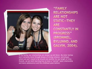 In my family, our relationships are always up and down. My sister karissa
and I certainly move through phases of strong cohesion, and phases
where we can’t stand to be around one another for any length of time.
Overall, we are both learning how to have a “normal” adult relationship
and leave adolescence and the childhood years behind.
 