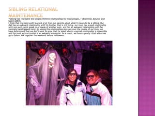 “Sibling ties represent the longest lifetime relationships for most people…” (Brommel, Bylund, and
Galvin 2004).
I think that my sister and I learned a lot from our parents about what it means to be a sibling. Our
dad has an awkward relationship with his brother that is still living, our mom has a good relationship
with one aunt, wont speak to or speak of another aunt, and has an awkward relationship with her
mentally handicapped sister. In seeing this relationships play-out over the course of our lives, we
have determined that we don’t want to grow that far apart where a normal relationship is impossible
and the most we can muster is an awkward encounter. As a result, we have a yearly ritual where we
go to Salem, MA together the weekend before Halloween.
 