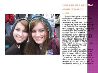 “…female sibling use relational
maintenance behaviors at a higher
rate than males…”
(Brommel, Bylund, and Galvin 2004).
I completely agree with this finding!
I see my sister and I using a lot of
the strategies, especially humor and
confirmation and validation. We
learned from our dad that
sometimes, humor can lighten any
situation, and other times, it’s just
fun to laugh. Together, if in the
mood, we can both be found
laughing at something someone else
might find strange. We also
confirm/validate the
other, especially if we need to vent
about work and school (both of our
lives are pretty identical as far as
work and school environments go).
The one venting will be validated by
the other with reassurances that it
will get better, and that her problem
is certainly nothing to be scoffed at.
 