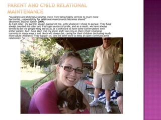 “As parent and child relationships move from being highly veritcle to much more
horizontal, responsibility for relational maintenance becomes shared”
(Brommel, Bylund, Galvin 2004).
As I got older, my parents always supported me, with whatever I chose to pursue. They have
always counted my sister and I as huge sources of pride, and as a result, we have always
strived to be the people they see us as. It is awkward to have some conversations with
either parent, but I have seen that my sister and I can rely on them (their relational
currency in many ways is and likely will always be, caring for their children (including much
more adult children)). They support us, and we both work to keep an open communicative
relationship.
 
