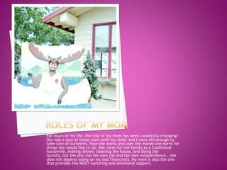 For much of my life, the role of my mom has been constantly changing!
She was a stay at home mom until my sister and I were old enough to
take care of ourselves. Now she works and uses the money she earns for
things she would like to do. She cares for the family as a traditional
housewife, making dinner, cleaning the house, and doing the
laundry, but she also has her own job and her own independence., she
does not depend solely on my dad financially. My mom is also the one
that provides the MOST nurturing and emotional support.
 