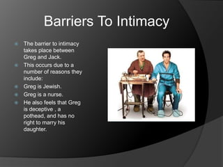 Barriers To Intimacy
   The barrier to intimacy
    takes place between
    Greg and Jack.
   This occurs due to a
    number of reasons they
    include:
   Greg is Jewish.
   Greg is a nurse.
   He also feels that Greg
    is deceptive , a
    pothead, and has no
    right to marry his
    daughter.
 