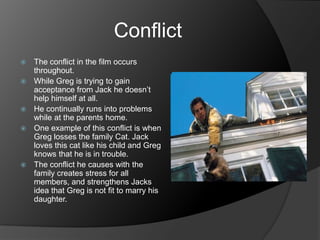 Conflict
   The conflict in the film occurs
    throughout.
   While Greg is trying to gain
    acceptance from Jack he doesn’t
    help himself at all.
   He continually runs into problems
    while at the parents home.
   One example of this conflict is when
    Greg losses the family Cat. Jack
    loves this cat like his child and Greg
    knows that he is in trouble.
   The conflict he causes with the
    family creates stress for all
    members, and strengthens Jacks
    idea that Greg is not fit to marry his
    daughter.
 